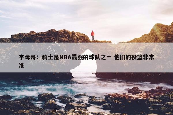 字母哥：骑士是NBA最强的球队之一 他们的投篮非常准