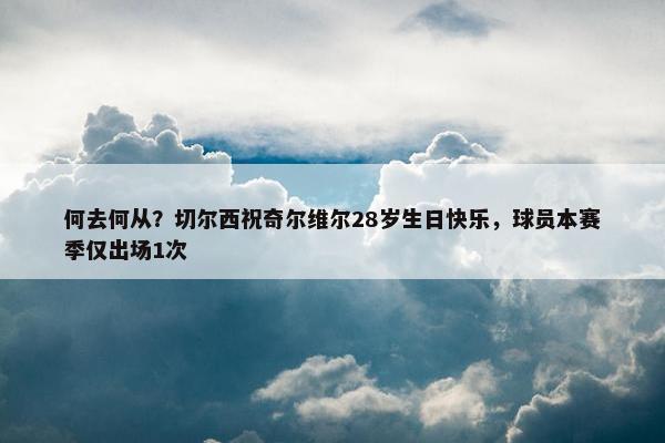 何去何从？切尔西祝奇尔维尔28岁生日快乐，球员本赛季仅出场1次