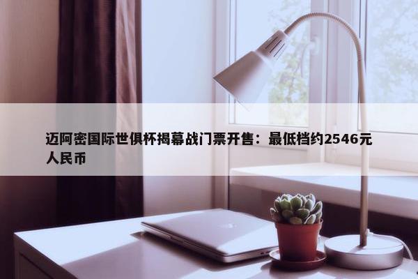 迈阿密国际世俱杯揭幕战门票开售：最低档约2546元人民币