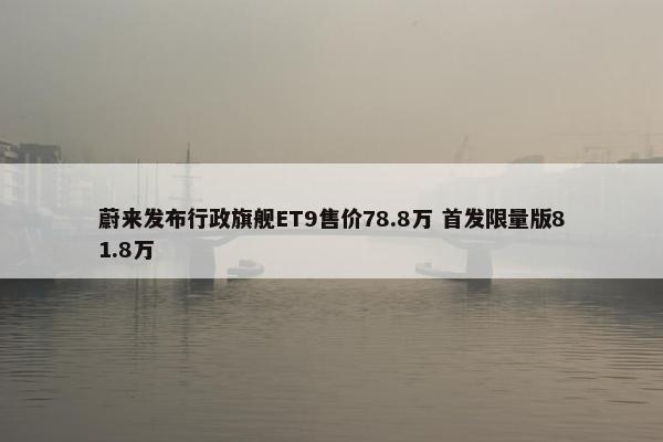 蔚来发布行政旗舰ET9售价78.8万 首发限量版81.8万