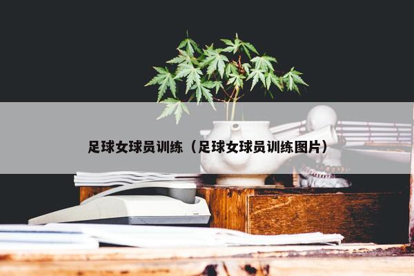 足球女球员训练（足球女球员训练图片）