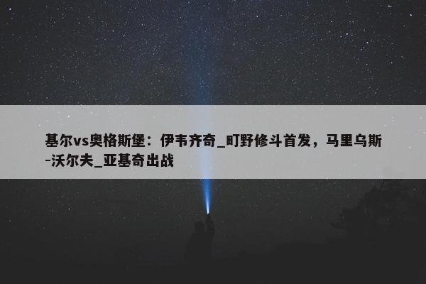 基尔vs奥格斯堡：伊韦齐奇_町野修斗首发，马里乌斯-沃尔夫_亚基奇出战