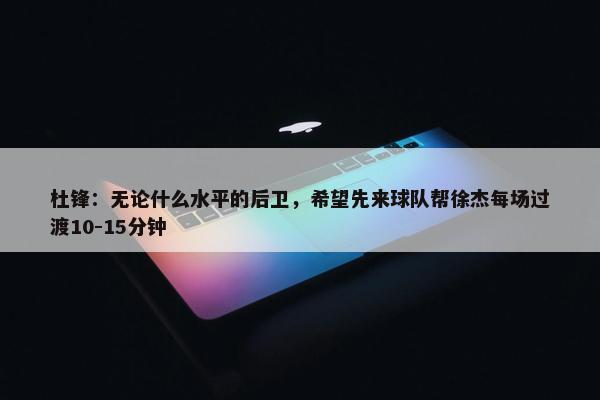 杜锋：无论什么水平的后卫，希望先来球队帮徐杰每场过渡10-15分钟