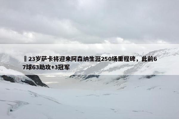 ✨23岁萨卡将迎来阿森纳生涯250场里程碑，此前67球63助攻+3冠军