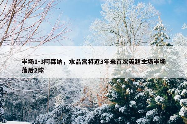 半场1-3阿森纳，水晶宫将近3年来首次英超主场半场落后2球