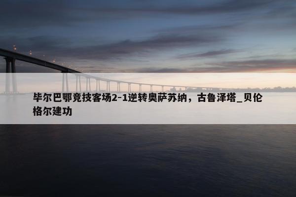 毕尔巴鄂竞技客场2-1逆转奥萨苏纳，古鲁泽塔_贝伦格尔建功