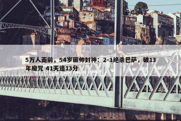 5万人面前，54岁匪帅封神：2-1绝杀巴萨，破13年魔咒 41天追13分