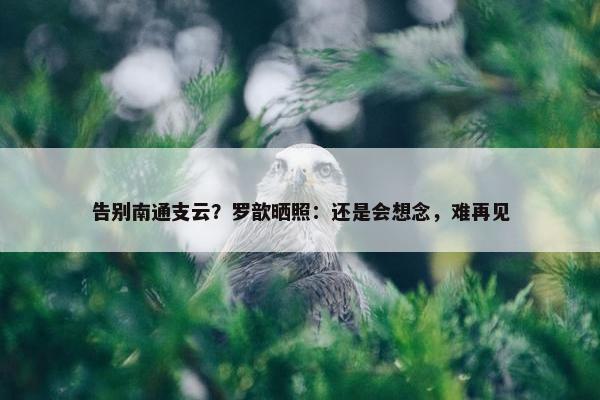 告别南通支云？罗歆晒照：还是会想念，难再见