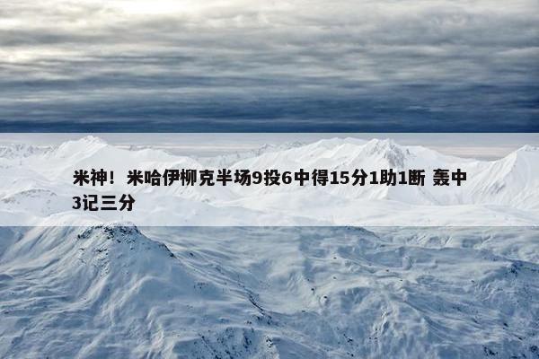 米神！米哈伊柳克半场9投6中得15分1助1断 轰中3记三分