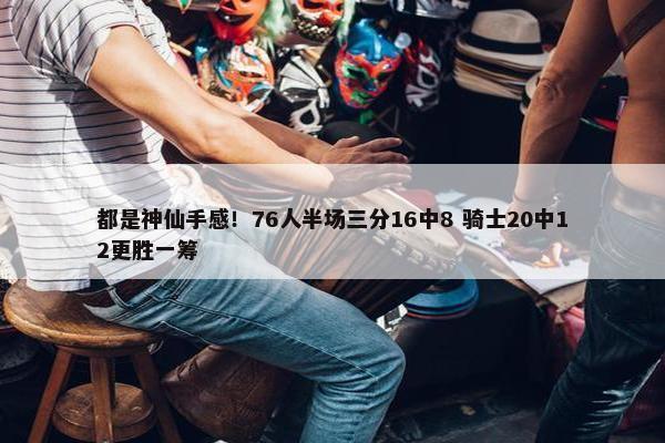 都是神仙手感！76人半场三分16中8 骑士20中12更胜一筹