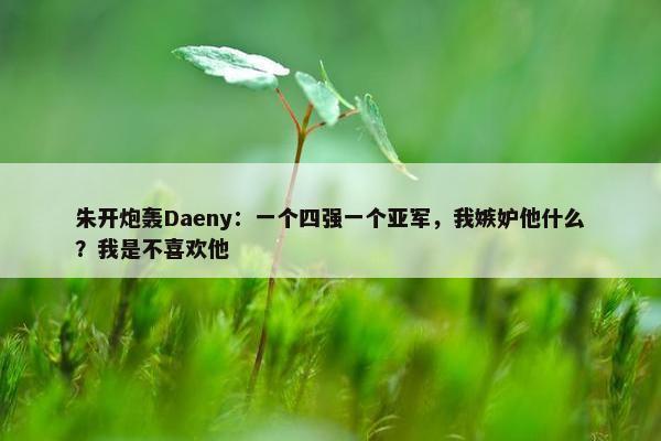 朱开炮轰Daeny：一个四强一个亚军，我嫉妒他什么？我是不喜欢他