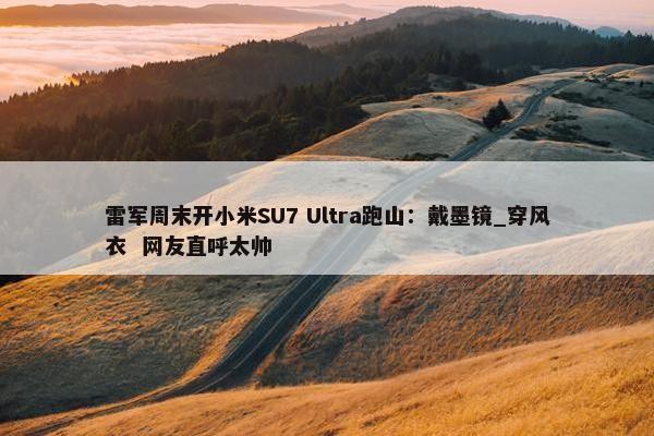 雷军周末开小米SU7 Ultra跑山：戴墨镜_穿风衣  网友直呼太帅