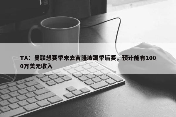 TA：曼联想赛季末去吉隆坡踢季后赛，预计能有1000万美元收入