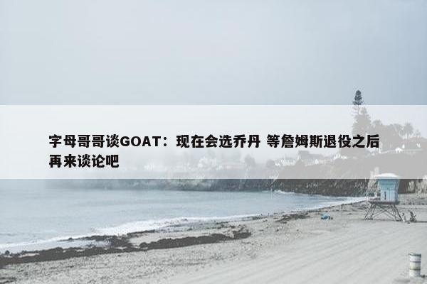 字母哥哥谈GOAT：现在会选乔丹 等詹姆斯退役之后再来谈论吧