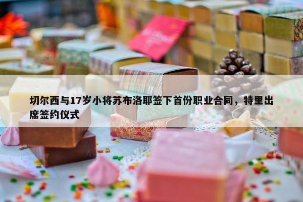 切尔西与17岁小将苏布洛耶签下首份职业合同，特里出席签约仪式