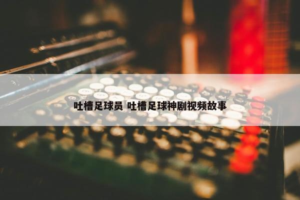 吐槽足球员 吐槽足球神剧视频故事