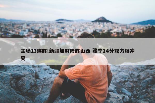 主场13连胜!新疆加时险胜山西 张宁24分双方爆冲突