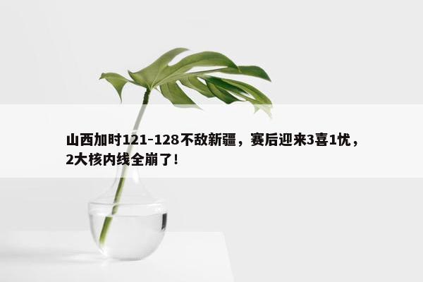 山西加时121-128不敌新疆，赛后迎来3喜1忧，2大核内线全崩了！