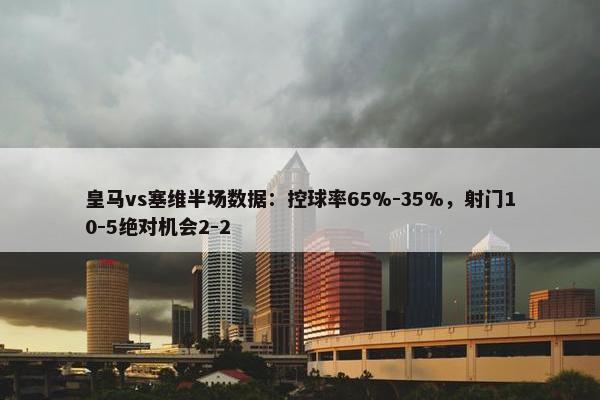 皇马vs塞维半场数据：控球率65%-35%，射门10-5绝对机会2-2