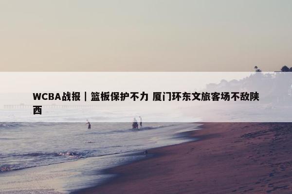 WCBA战报｜篮板保护不力 厦门环东文旅客场不敌陕西