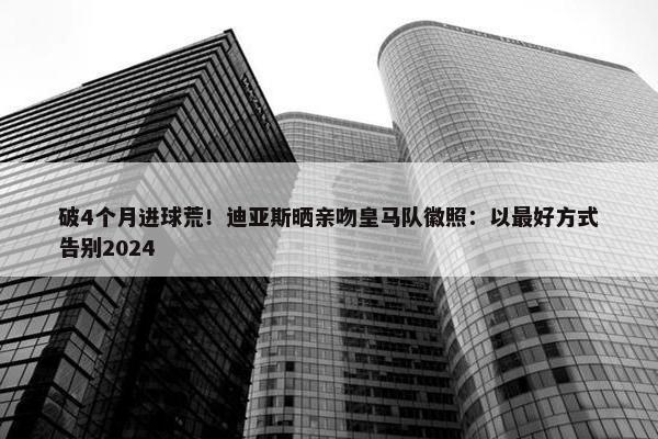 破4个月进球荒！迪亚斯晒亲吻皇马队徽照：以最好方式告别2024