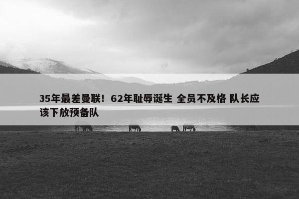 35年最差曼联！62年耻辱诞生 全员不及格 队长应该下放预备队