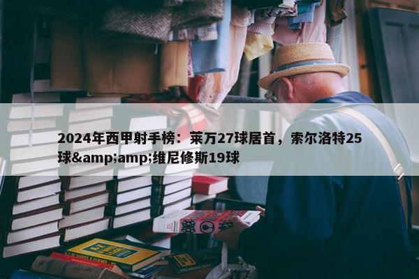 2024年西甲射手榜：莱万27球居首，索尔洛特25球&amp;维尼修斯19球