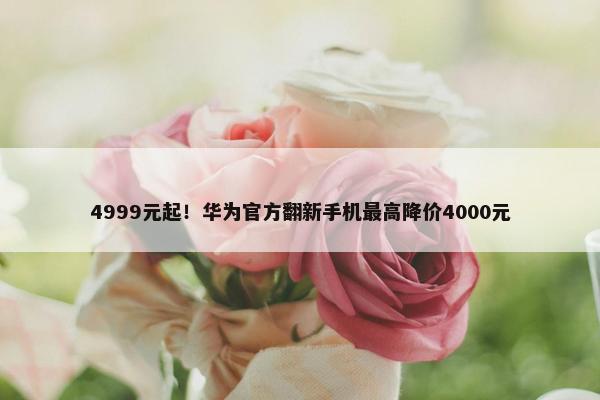 4999元起！华为官方翻新手机最高降价4000元