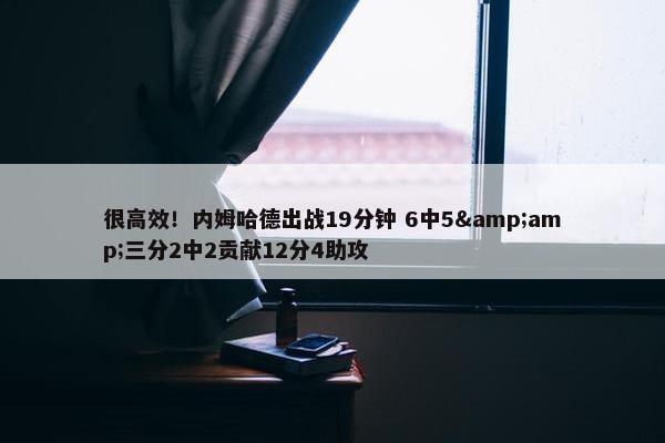 很高效！内姆哈德出战19分钟 6中5&amp;三分2中2贡献12分4助攻