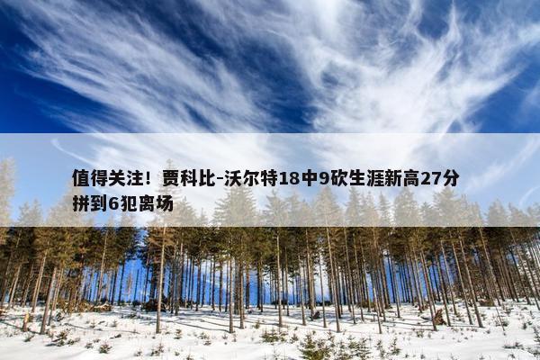 值得关注！贾科比-沃尔特18中9砍生涯新高27分 拼到6犯离场