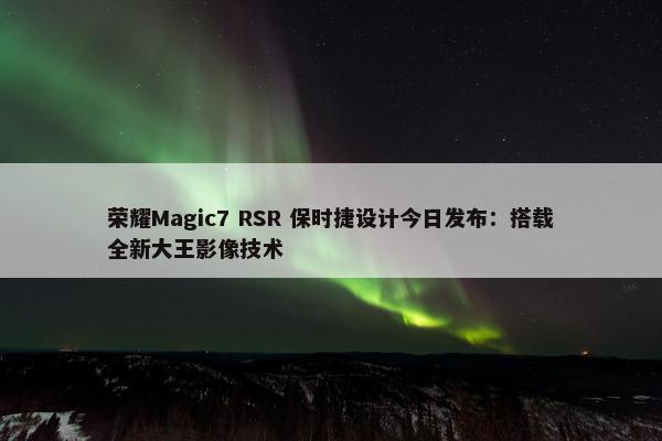 荣耀Magic7 RSR 保时捷设计今日发布：搭载全新大王影像技术