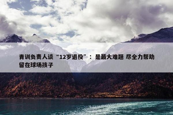 青训负责人谈“12岁退役”：是最大难题 尽全力帮助留在球场孩子