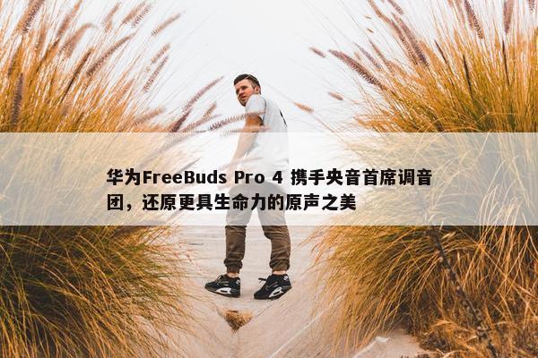 华为FreeBuds Pro 4 携手央音首席调音团，还原更具生命力的原声之美