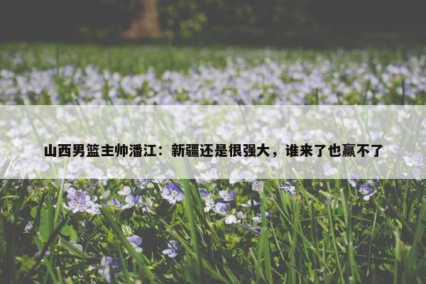 山西男篮主帅潘江：新疆还是很强大，谁来了也赢不了