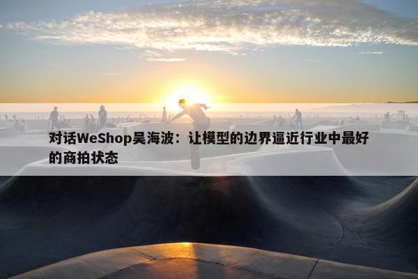 对话WeShop吴海波：让模型的边界逼近行业中最好的商拍状态