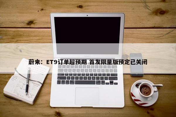 蔚来：ET9订单超预期 首发限量版预定已关闭