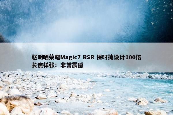 赵明晒荣耀Magic7 RSR 保时捷设计100倍长焦样张：非常震撼