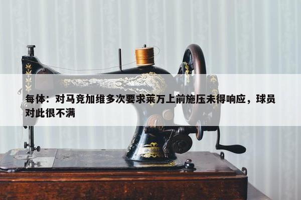 每体：对马竞加维多次要求莱万上前施压未得响应，球员对此很不满