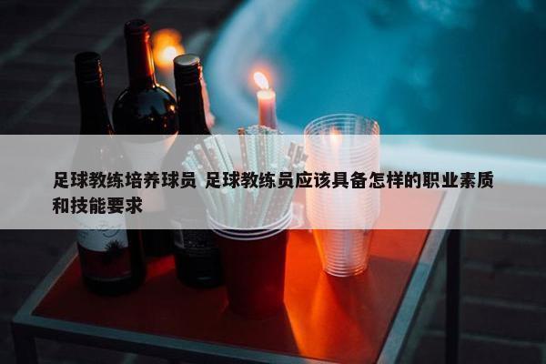 足球教练培养球员 足球教练员应该具备怎样的职业素质和技能要求