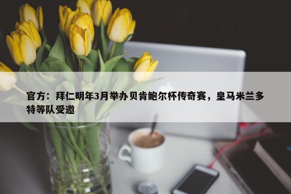 官方：拜仁明年3月举办贝肯鲍尔杯传奇赛，皇马米兰多特等队受邀