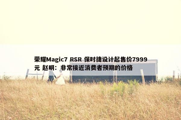 荣耀Magic7 RSR 保时捷设计起售价7999元 赵明：非常接近消费者预期的价格