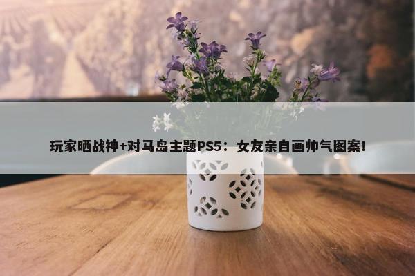 玩家晒战神+对马岛主题PS5：女友亲自画帅气图案！