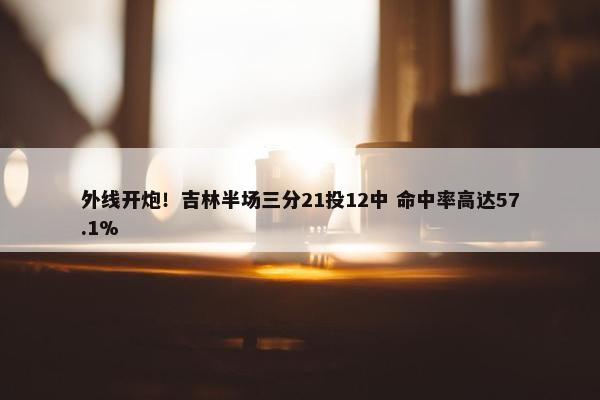 外线开炮！吉林半场三分21投12中 命中率高达57.1%