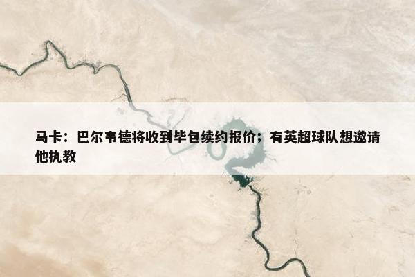 马卡：巴尔韦德将收到毕包续约报价；有英超球队想邀请他执教