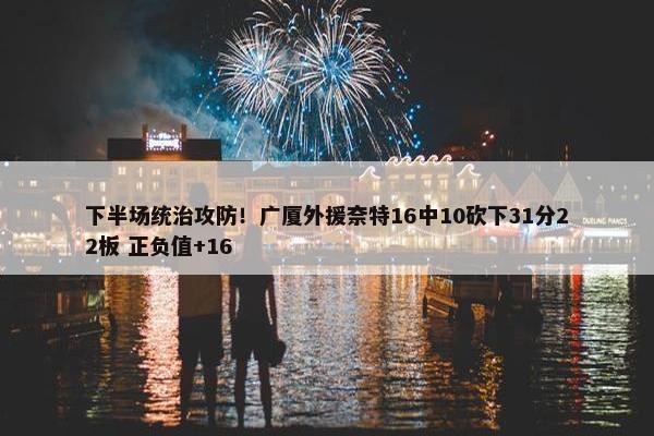 下半场统治攻防！广厦外援奈特16中10砍下31分22板 正负值+16