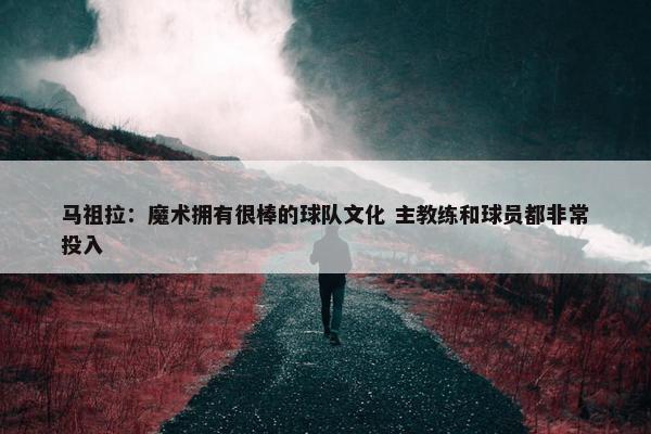 马祖拉：魔术拥有很棒的球队文化 主教练和球员都非常投入