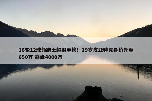 16轮12球领跑土超射手榜！29岁皮亚特克身价升至650万 巅峰4000万