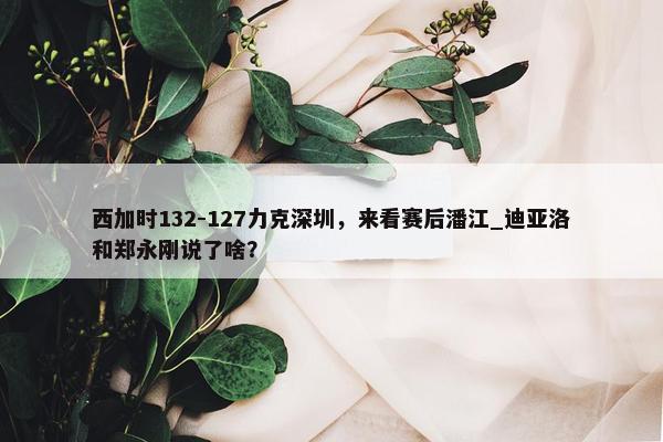 西加时132-127力克深圳，来看赛后潘江_迪亚洛和郑永刚说了啥？