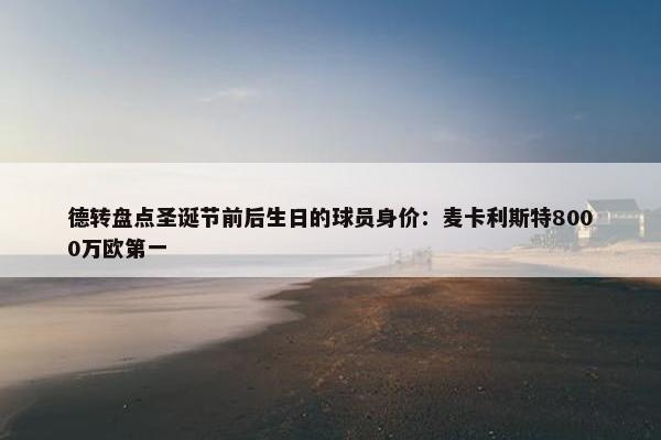 德转盘点圣诞节前后生日的球员身价：麦卡利斯特8000万欧第一