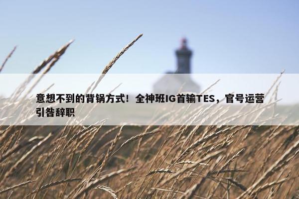 意想不到的背锅方式！全神班IG首输TES，官号运营引咎辞职